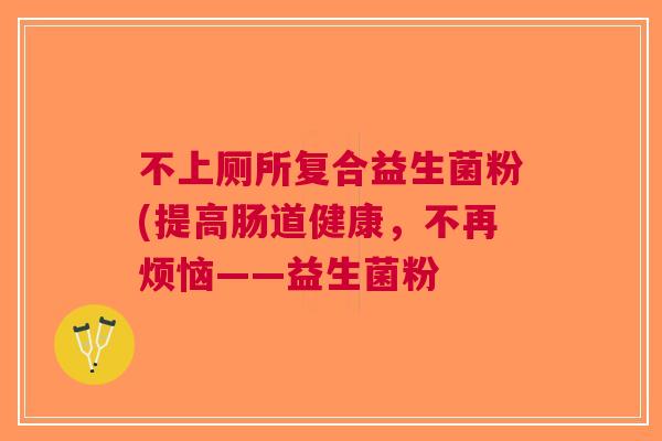 不上厕所复合益生菌粉(提高肠道健康,不再烦恼——益生菌粉