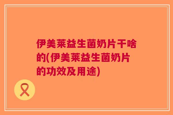 伊美莱益生菌奶片干啥的(伊美莱益生菌奶片的功效及用途)