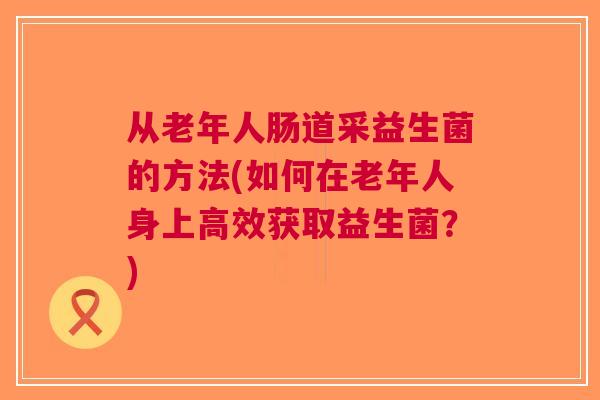 从老年人肠道采益生菌的方法(如何在老年人身上高效获取益生菌?) 从老年人肠道采益生菌的方法(如何在老年人身上高效获取益生菌?)