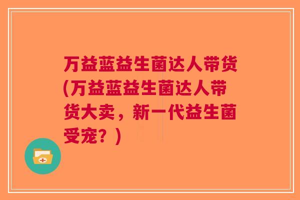 万益蓝益生菌达人带货(万益蓝益生菌达人带货大卖,新一代益生菌受宠?) 万益蓝益生菌达人带货(万益蓝益生菌达人带货大卖,新一代益生菌受宠?)