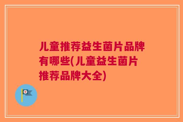 儿童推荐益生菌片品牌有哪些(儿童益生菌片推荐品牌大全) 儿童推荐益生菌片品牌有哪些(儿童益生菌片推荐品牌大全)