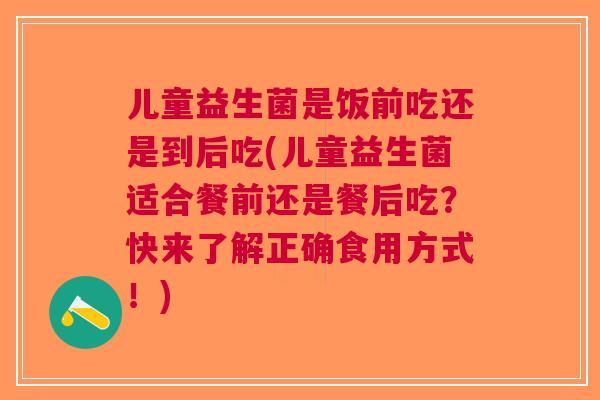 儿童益生菌是饭前吃还是到后吃(儿童益生菌适合餐前还是餐后吃?快来了解正确食用方式!) 儿童益生菌是饭前吃还是到后吃(儿童益生菌适合餐前还是餐后吃?快来了解正确食用方式!)
