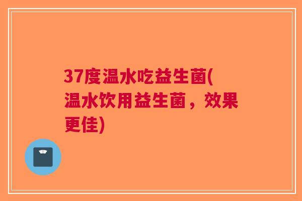 37度温水吃益生菌(温水饮用益生菌,效果更佳) 37度温水吃益生菌(温水饮用益生菌,效果更佳)