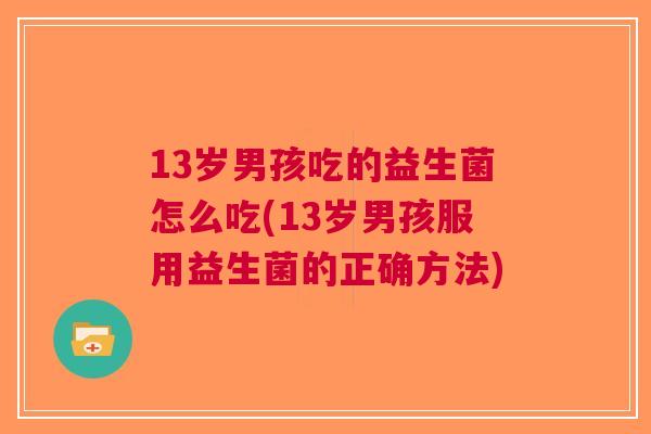 13岁男孩吃的益生菌怎么吃(13岁男孩服用益生菌的正确方法)