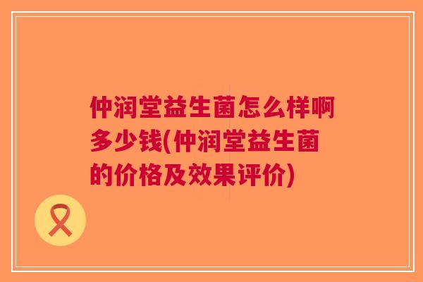 仲润堂益生菌怎么样啊多少钱(仲润堂益生菌的价格及效果评价) 仲润堂益生菌怎么样啊多少钱(仲润堂益生菌的价格及效果评价)