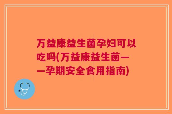 万益康益生菌孕妇可以吃吗(万益康益生菌——孕期安全食用指南)