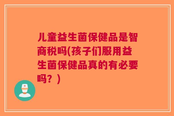 儿童益生菌保健品是智商税吗(孩子们服用益生菌保健品真的有必要吗?) 儿童益生菌保健品是智商税吗(孩子们服用益生菌保健品真的有必要吗?)