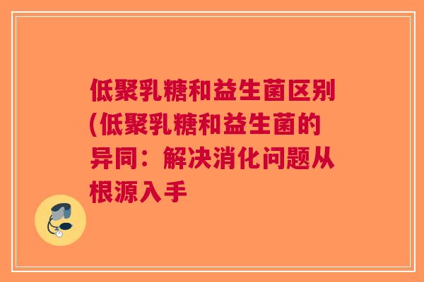 低聚乳糖和益生菌区别(低聚乳糖和益生菌的异同:解决消化问题从根源入手 低聚乳糖和益生菌区别(低聚乳糖和益生菌的异同:解决消化问题从根源入手