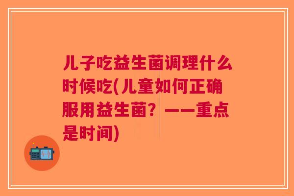儿子吃益生菌调理什么时候吃(儿童如何正确服用益生菌?——重点是时间)
