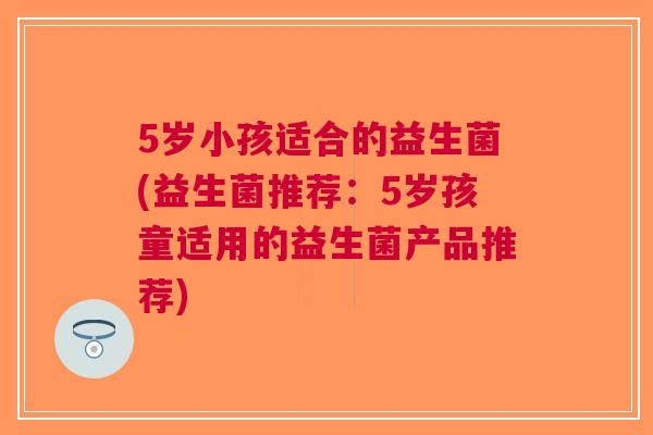 5岁小孩适合的益生菌(益生菌推荐：5岁孩童适用的益生菌产品推荐)