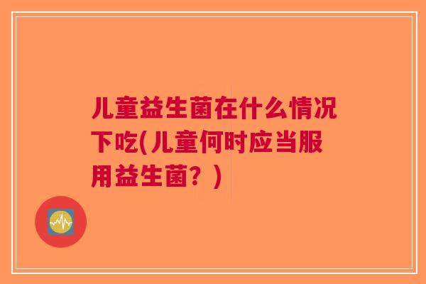 儿童益生菌在什么情况下吃(儿童何时应当服用益生菌?) 儿童益生菌在什么情况下吃(儿童何时应当服用益生菌?)