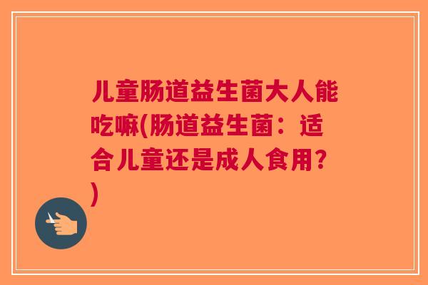儿童肠道益生菌大人能吃嘛(肠道益生菌:适合儿童还是成人食用?)