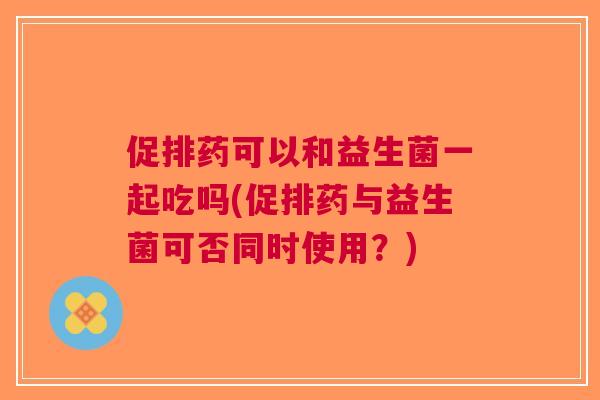 促排药可以和益生菌一起吃吗(促排药与益生菌可否同时使用?) 促排药可以和益生菌一起吃吗(促排药与益生菌可否同时使用?)