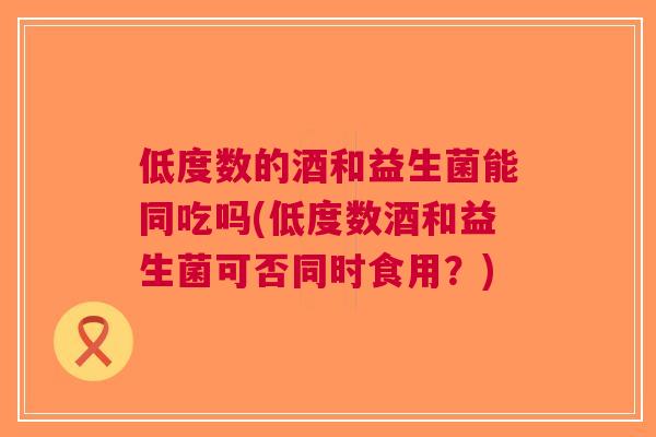 低度数的酒和益生菌能同吃吗(低度数酒和益生菌可否同时食用？)
