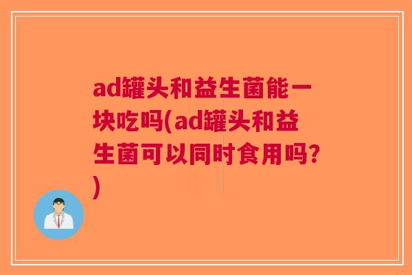 ad罐头和益生菌能一块吃吗(ad罐头和益生菌可以同时食用吗?) ad罐头和益生菌能一块吃吗(ad罐头和益生菌可以同时食用吗?)