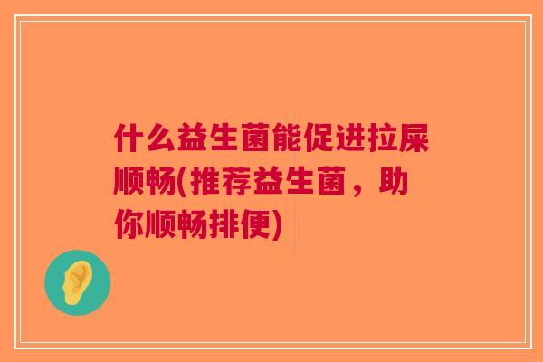 什么益生菌能促进拉屎顺畅(推荐益生菌,助你顺畅排便) 什么益生菌能促进拉屎顺畅(推荐益生菌,助你顺畅排便)