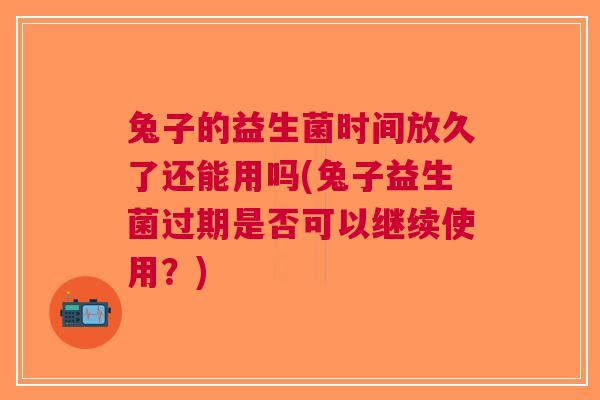 兔子的益生菌时间放久了还能用吗(兔子益生菌过期是否可以继续使用?) 兔子的益生菌时间放久了还能用吗(兔子益生菌过期是否可以继续使用?)