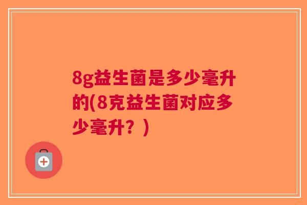 8g益生菌是多少毫升的(8克益生菌对应多少毫升?) 8g益生菌是多少毫升的(8克益生菌对应多少毫升?)