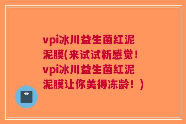 vpi冰川益生菌红泥泥膜(来试试新感觉!vpi冰川益生菌红泥泥膜让你美得冻龄!) vpi冰川益生菌红泥泥膜(来试试新感觉!vpi冰川益生菌红泥泥膜让你美得冻龄!)