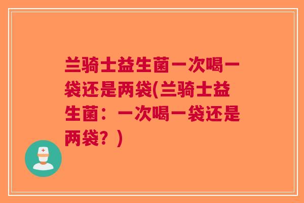 兰骑士益生菌一次喝一袋还是两袋(兰骑士益生菌:一次喝一袋还是两袋?)