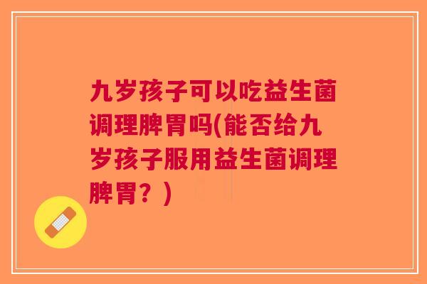 九岁孩子可以吃益生菌调理脾胃吗(能否给九岁孩子服用益生菌调理脾胃?)
