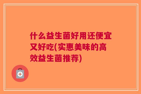 什么益生菌好用还便宜又好吃(实惠美味的高效益生菌推荐)
