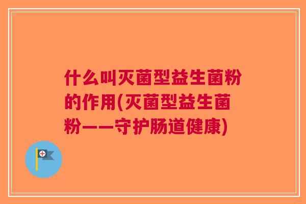 什么叫灭菌型益生菌粉的作用(灭菌型益生菌粉——守护肠道健康) 什么叫灭菌型益生菌粉的作用(灭菌型益生菌粉——守护肠道健康)