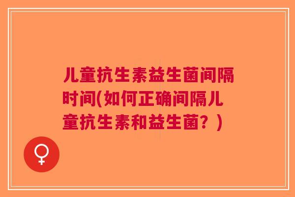 儿童抗生素益生菌间隔时间(如何正确间隔儿童抗生素和益生菌?)