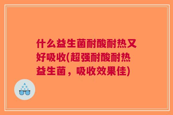 什么益生菌耐酸耐热又好吸收(超强耐酸耐热益生菌,吸收效果佳)