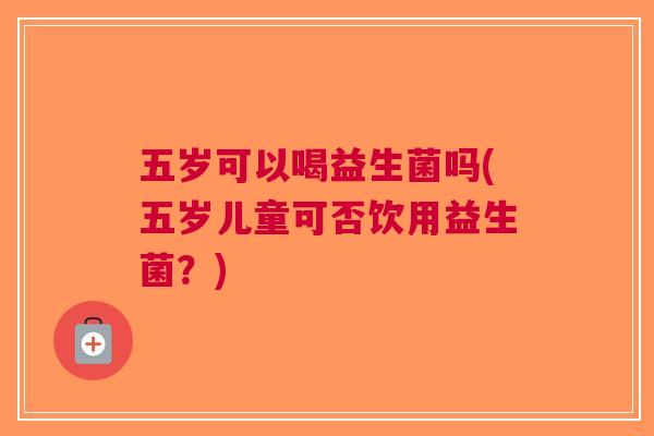 五岁可以喝益生菌吗(五岁儿童可否饮用益生菌?)