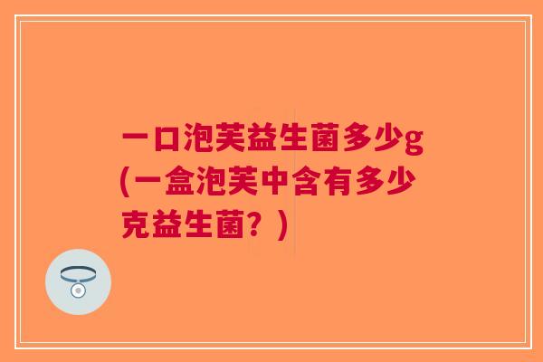一口泡芙益生菌多少g(一盒泡芙中含有多少克益生菌?)