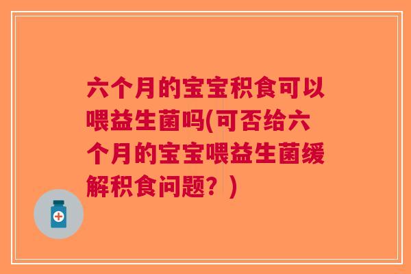 六个月的宝宝积食可以喂益生菌吗(可否给六个月的宝宝喂益生菌缓解积食问题?)