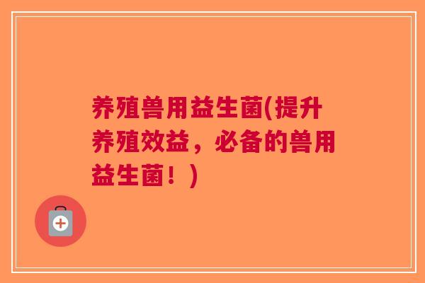 养殖兽用益生菌(提升养殖效益,必备的兽用益生菌!)