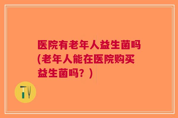 医院有老年人益生菌吗(老年人能在医院购买益生菌吗?)