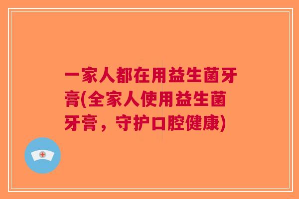一家人都在用益生菌牙膏(全家人使用益生菌牙膏,守护口腔健康)