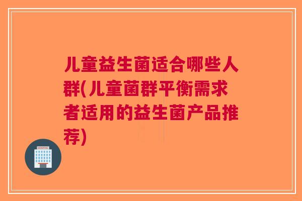 儿童益生菌适合哪些人群(儿童菌群平衡需求者适用的益生菌产品推荐)
