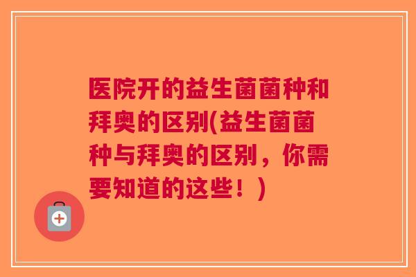 医院开的益生菌菌种和拜奥的区别(益生菌菌种与拜奥的区别,你需要知道的这些!)