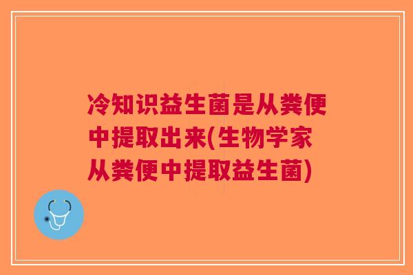 冷知识益生菌是从粪便中提取出来(生物学家从粪便中提取益生菌)