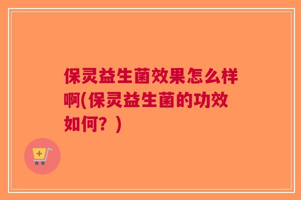 保灵益生菌效果怎么样啊(保灵益生菌的功效如何？)