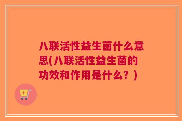 八联活性益生菌什么意思(八联活性益生菌的功效和作用是什么？)