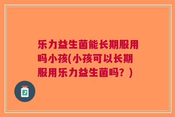 乐力益生菌能长期服用吗小孩(小孩可以长期服用乐力益生菌吗?)