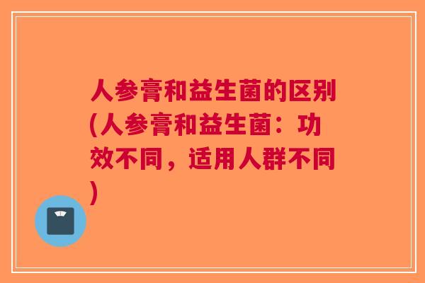 人参膏和益生菌的区别(人参膏和益生菌:功效不同,适用人群不同) 人参膏和益生菌的区别(人参膏和益生菌:功效不同,适用人群不同)