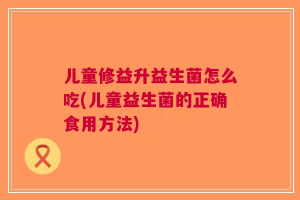儿童修益升益生菌怎么吃(儿童益生菌的正确食用方法) 儿童修益升益生菌怎么吃(儿童益生菌的正确食用方法)