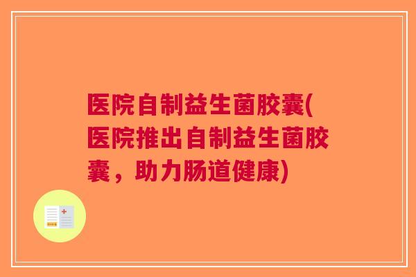 医院自制益生菌胶囊(医院推出自制益生菌胶囊,助力肠道健康) 医院自制益生菌胶囊(医院推出自制益生菌胶囊,助力肠道健康)