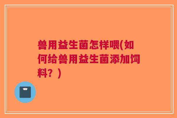 兽用益生菌怎样喂(如何给兽用益生菌添加饲料?)