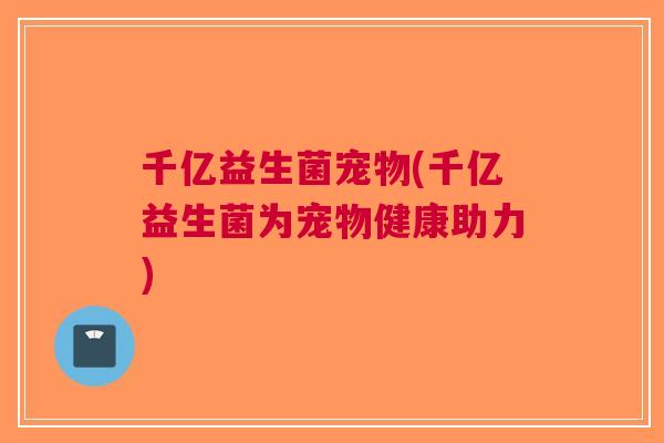 千亿益生菌宠物(千亿益生菌为宠物健康助力) 千亿益生菌宠物(千亿益生菌为宠物健康助力)