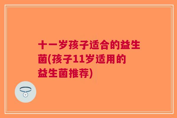 十一岁孩子适合的益生菌(孩子11岁适用的益生菌推荐)