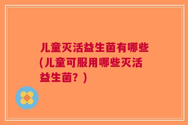 儿童灭活益生菌有哪些(儿童可服用哪些灭活益生菌?) 儿童灭活益生菌有哪些(儿童可服用哪些灭活益生菌?)