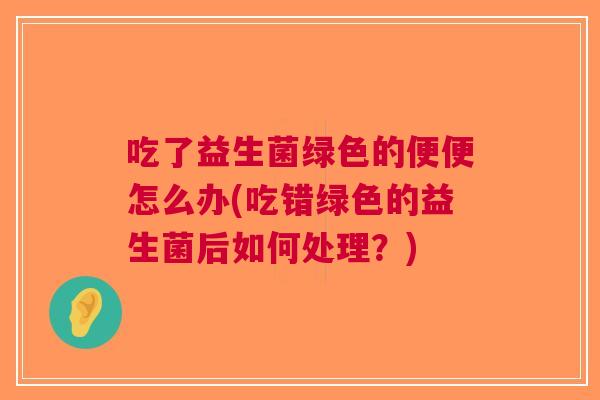 吃了益生菌绿色的便便怎么办(吃错绿色的益生菌后如何处理?) 吃了益生菌绿色的便便怎么办(吃错绿色的益生菌后如何处理?)