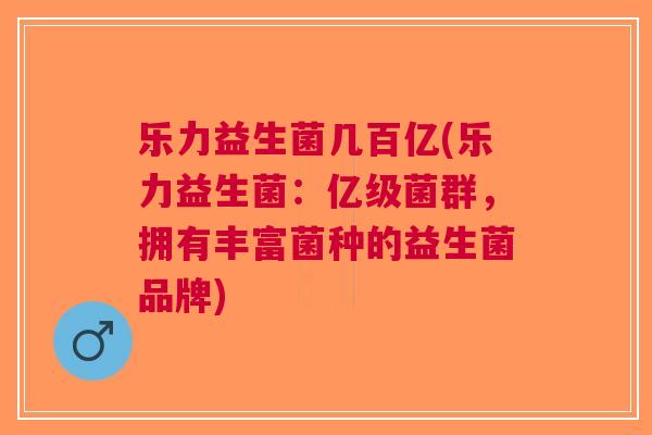 乐力益生菌几百亿(乐力益生菌:亿级菌群,拥有丰富菌种的益生菌品牌)